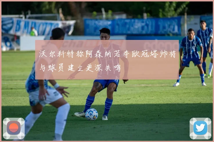 沃尔科特称阿森纳若夺欧冠塔帅将与球员建立更深共鸣
