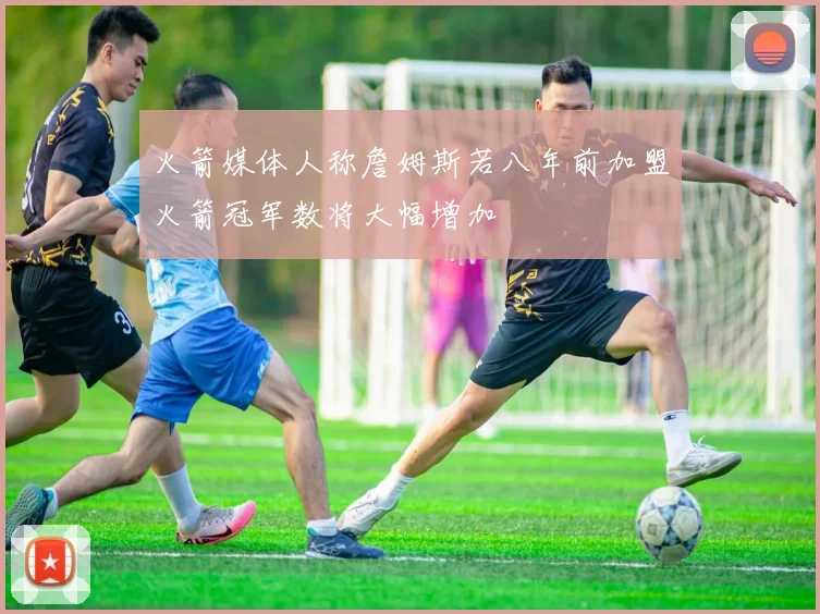 火箭媒体人称詹姆斯若八年前加盟火箭冠军数将大幅增加