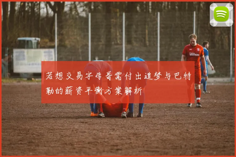 若想交易字母哥需付出追梦与巴特勒的薪资平衡方案解析