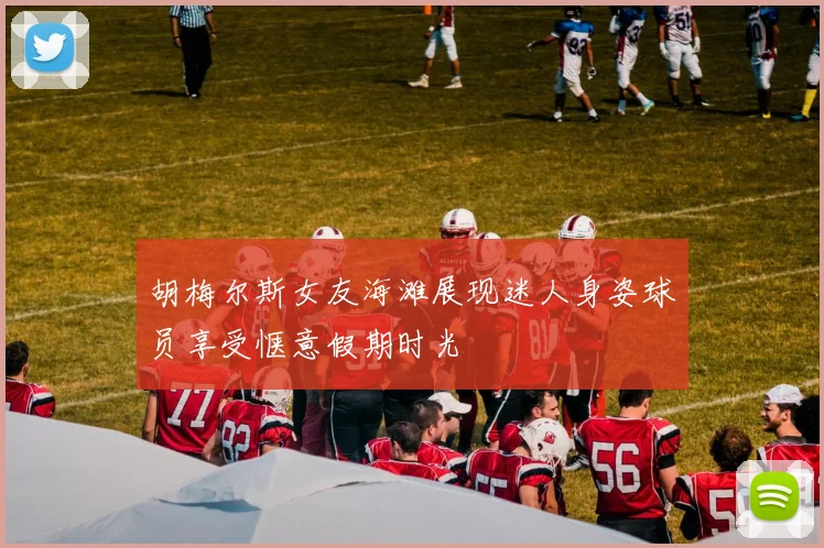 胡梅尔斯女友海滩展现迷人身姿球员享受惬意假期时光