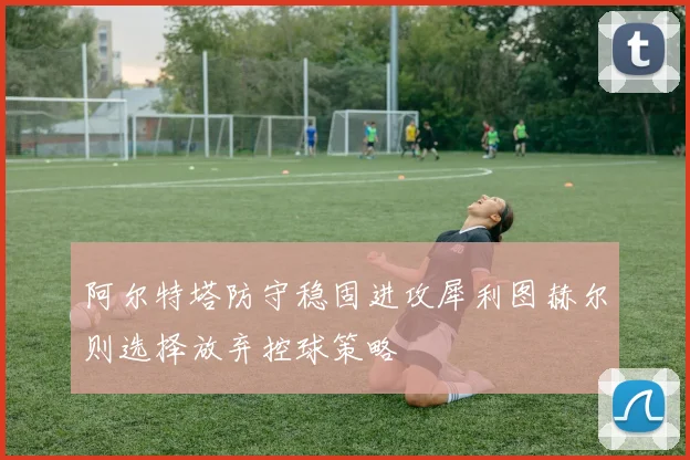 阿尔特塔防守稳固进攻犀利图赫尔则选择放弃控球策略