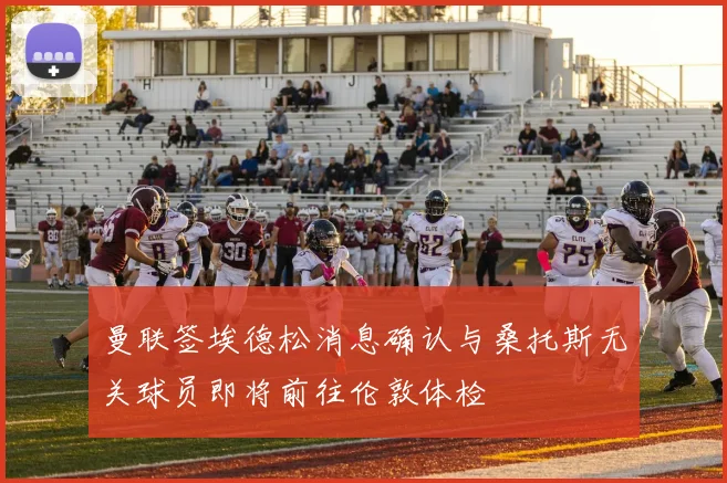 曼联签埃德松消息确认与桑托斯无关球员即将前往伦敦体检