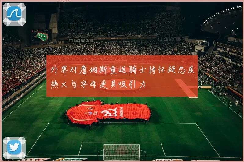 外界对詹姆斯重返骑士持怀疑态度热火与字母更具吸引力