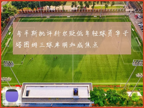 考辛斯批评科尔贬低年轻球员华子塔图姆三球库明加成焦点
