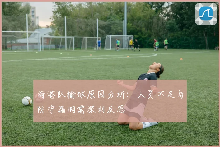 海港队输球原因分析：人员不足与防守漏洞需深刻反思