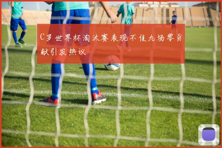C罗世界杯淘汰赛表现不佳九场零贡献引发热议