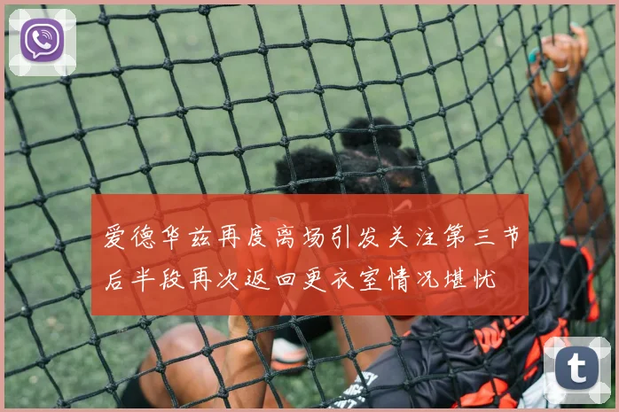 爱德华兹再度离场引发关注第三节后半段再次返回更衣室情况堪忧