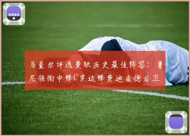 马奎尔评选曼联历史最佳阵容：鲁尼领衔中锋C罗边锋费迪南德后卫