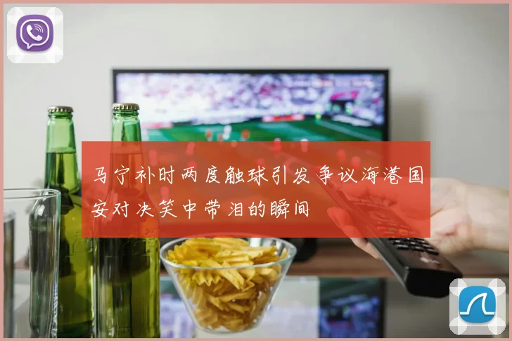 马宁补时两度触球引发争议海港国安对决笑中带泪的瞬间