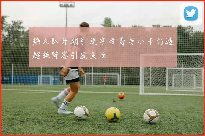 热火队计划引进字母哥与小卡打造超级阵容引发关注