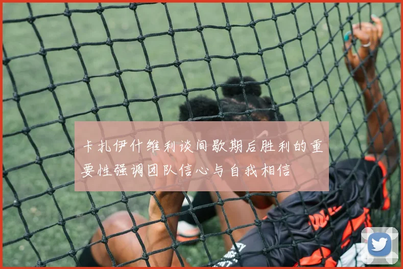卡扎伊什维利谈间歇期后胜利的重要性强调团队信心与自我相信