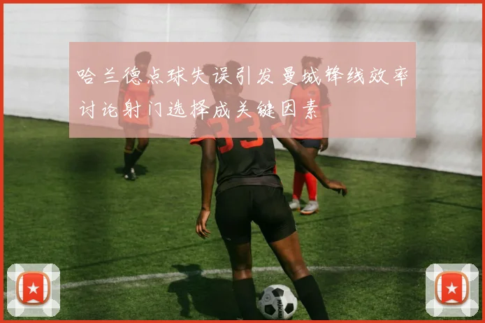 哈兰德点球失误引发曼城锋线效率讨论射门选择成关键因素