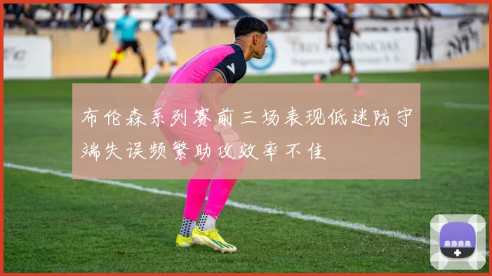 布伦森系列赛前三场表现低迷防守端失误频繁助攻效率不佳