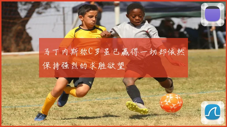 马丁内斯称C罗虽已赢得一切却依然保持强烈的求胜欲望
