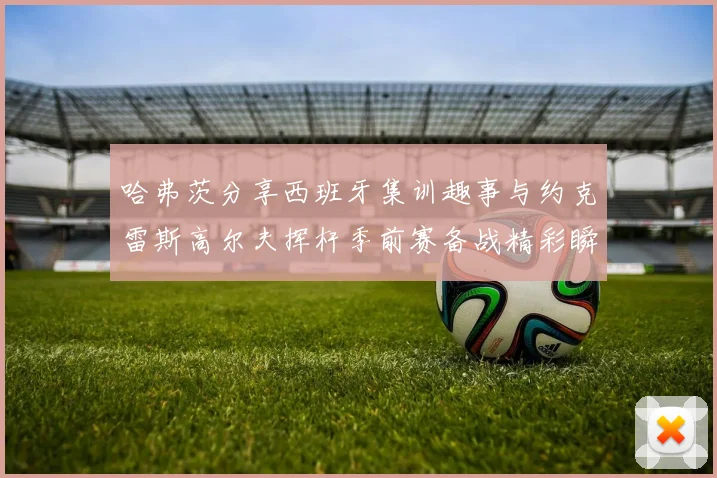 哈弗茨分享西班牙集训趣事与约克雷斯高尔夫挥杆季前赛备战精彩瞬间