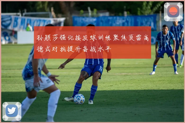 孙颖莎强化接发球训练聚焦莫雷高德式对抗提升备战水平