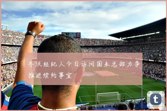 齐沃经纪人今日访问国米总部力争推进续约事宜