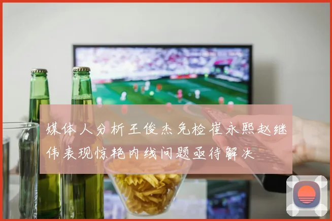媒体人分析王俊杰免检崔永熙赵继伟表现惊艳内线问题亟待解决