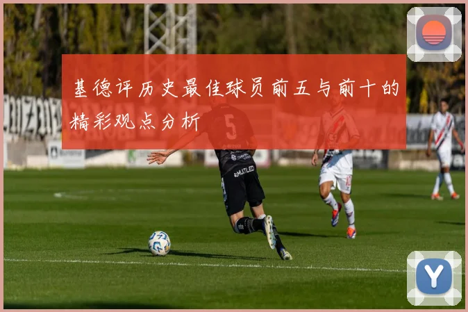 基德评历史最佳球员前五与前十的精彩观点分析