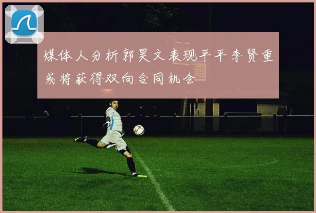 媒体人分析郭昊文表现平平李贤重或将获得双向合同机会