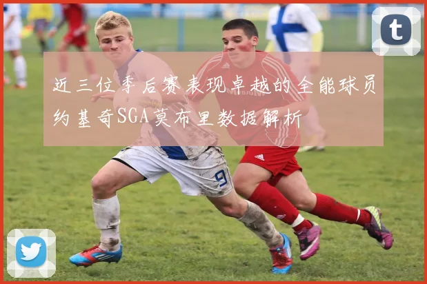 近三位季后赛表现卓越的全能球员约基奇SGA莫布里数据解析