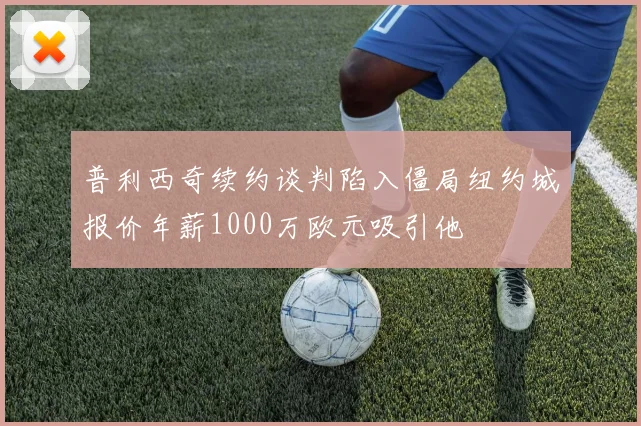 普利西奇续约谈判陷入僵局纽约城报价年薪1000万欧元吸引他