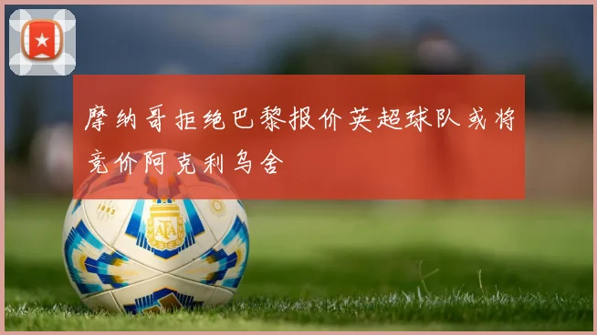 摩纳哥拒绝巴黎报价英超球队或将竞价阿克利乌舍